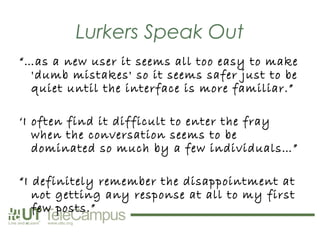 Lurkers Speak Out
“…as a new user it seems all too easy to make
  'dumb mistakes' so it seems safer just to be
  quiet until the interface is more familiar.”

‘I often find it difficult to enter the fray
   when the conversation seems to be
   dominated so much by a few individuals…”

“I definitely remember the disappointment at
   not getting any response at all to my first
   few posts.”
 