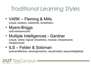 Traditional Learning Styles
• VARK – Fleming & Mills
 (visual, auditory, read/write, kinesthetic)
• Myers-Briggs
 (introvert/extrovert)
• Multiple Intelligences - Gardner
 (visual, verbal, logical, kinesthetic, musical, interpersonal,
 intrapersonal)
• ILS – Felder & Soloman
 (active/reflective, sensing/intuitive, visual/verbal, sequential/global)
 