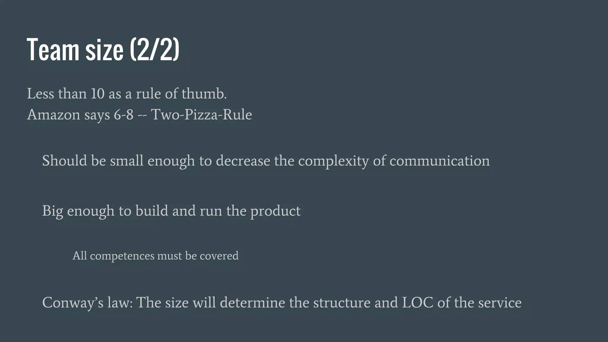 Team size (2/2)
Less than 10 as a rule of thumb.
Amazon says 6-8 -- Two-Pizza-Rule
Should be small enough to decrease the complexity of communication
Big enough to build and run the product
All competences must be covered
Conway’s law: The size will determine the structure and LOC of the service
 