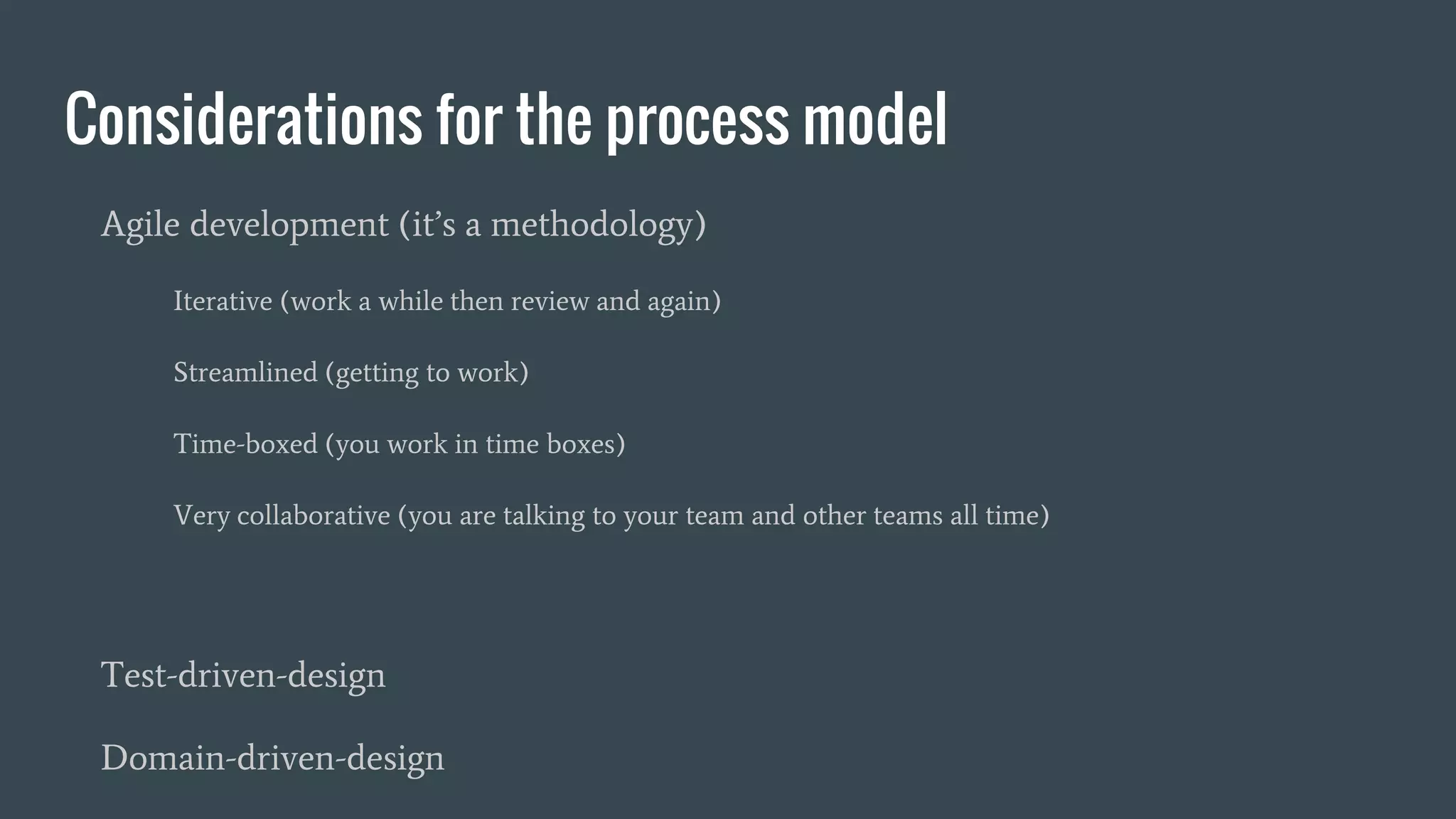 Considerations for the process model
Agile development (it’s a methodology)
Iterative (work a while then review and again)
Streamlined (getting to work)
Time-boxed (you work in time boxes)
Very collaborative (you are talking to your team and other teams all time)
Test-driven-design
Domain-driven-design
 