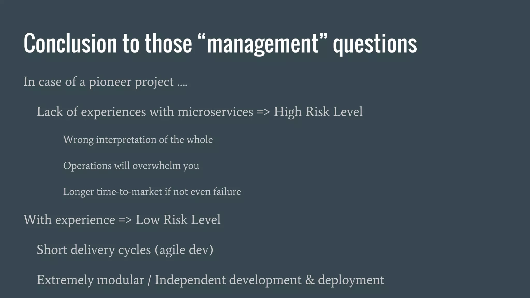 Conclusion to those “management” questions
In case of a pioneer project ….
Lack of experiences with microservices => High Risk Level
Wrong interpretation of the whole
Operations will overwhelm you
Longer time-to-market if not even failure
With experience => Low Risk Level
Short delivery cycles (agile dev)
Extremely modular / Independent development & deployment
 