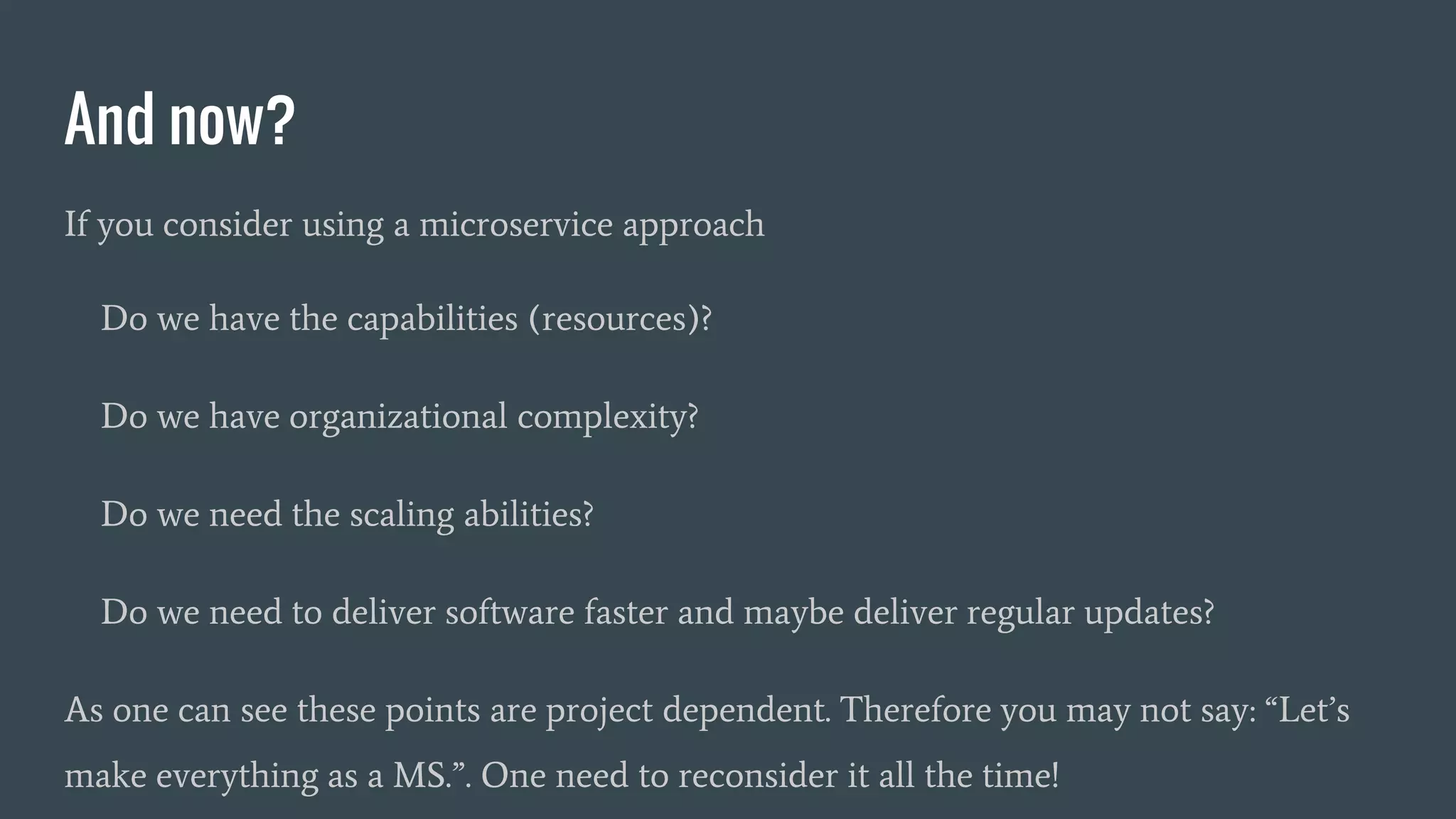 And now?
If you consider using a microservice approach
Do we have the capabilities (resources)?
Do we have organizational complexity?
Do we need the scaling abilities?
Do we need to deliver software faster and maybe deliver regular updates?
As one can see these points are project dependent. Therefore you may not say: “Let’s
make everything as a MS.”. One need to reconsider it all the time!
 