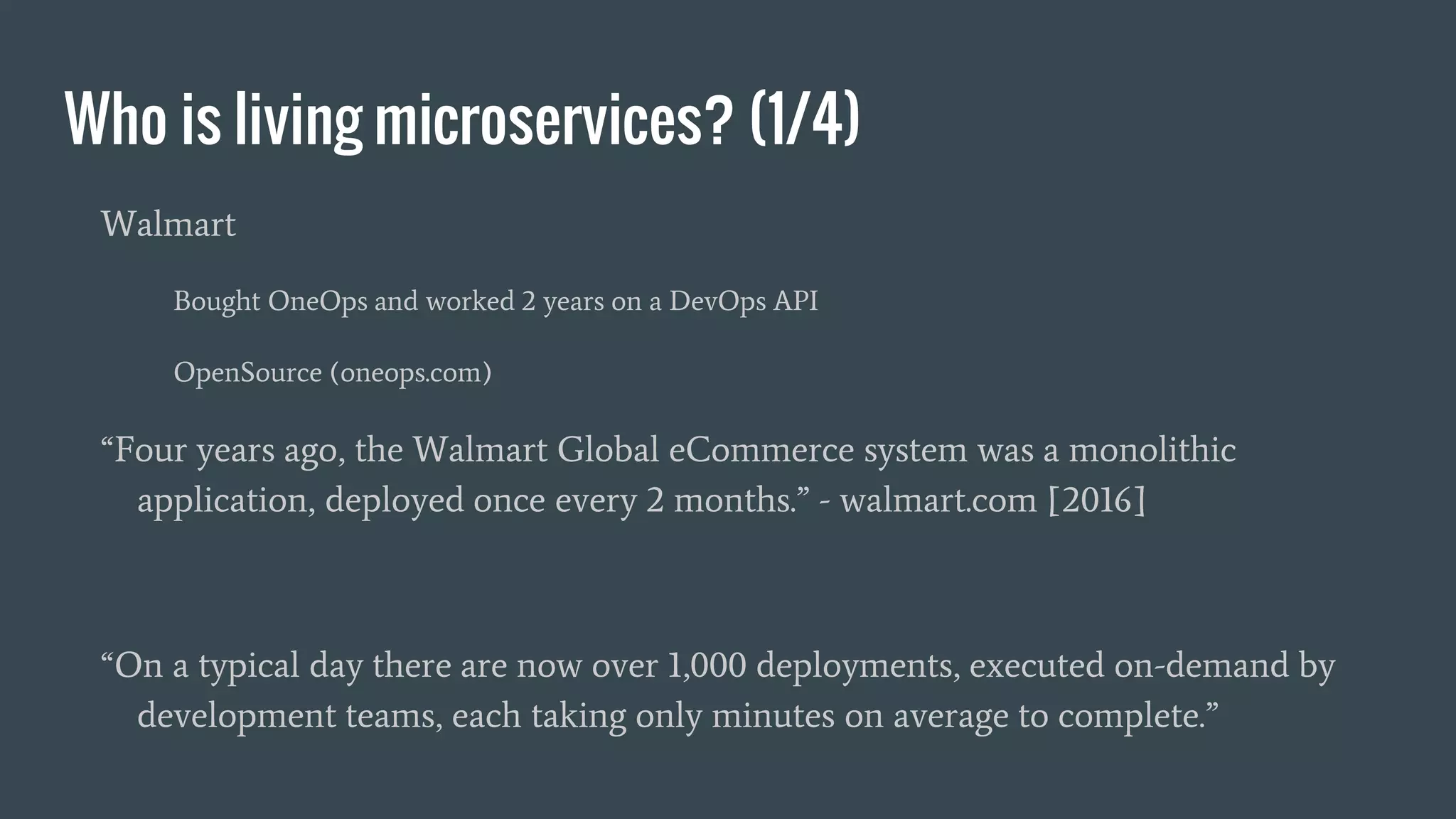 Who is living microservices? (1/4)
Walmart
Bought OneOps and worked 2 years on a DevOps API
OpenSource (oneops.com)
“Four years ago, the Walmart Global eCommerce system was a monolithic
application, deployed once every 2 months.” - walmart.com [2016]
“On a typical day there are now over 1,000 deployments, executed on-demand by
development teams, each taking only minutes on average to complete.”
 