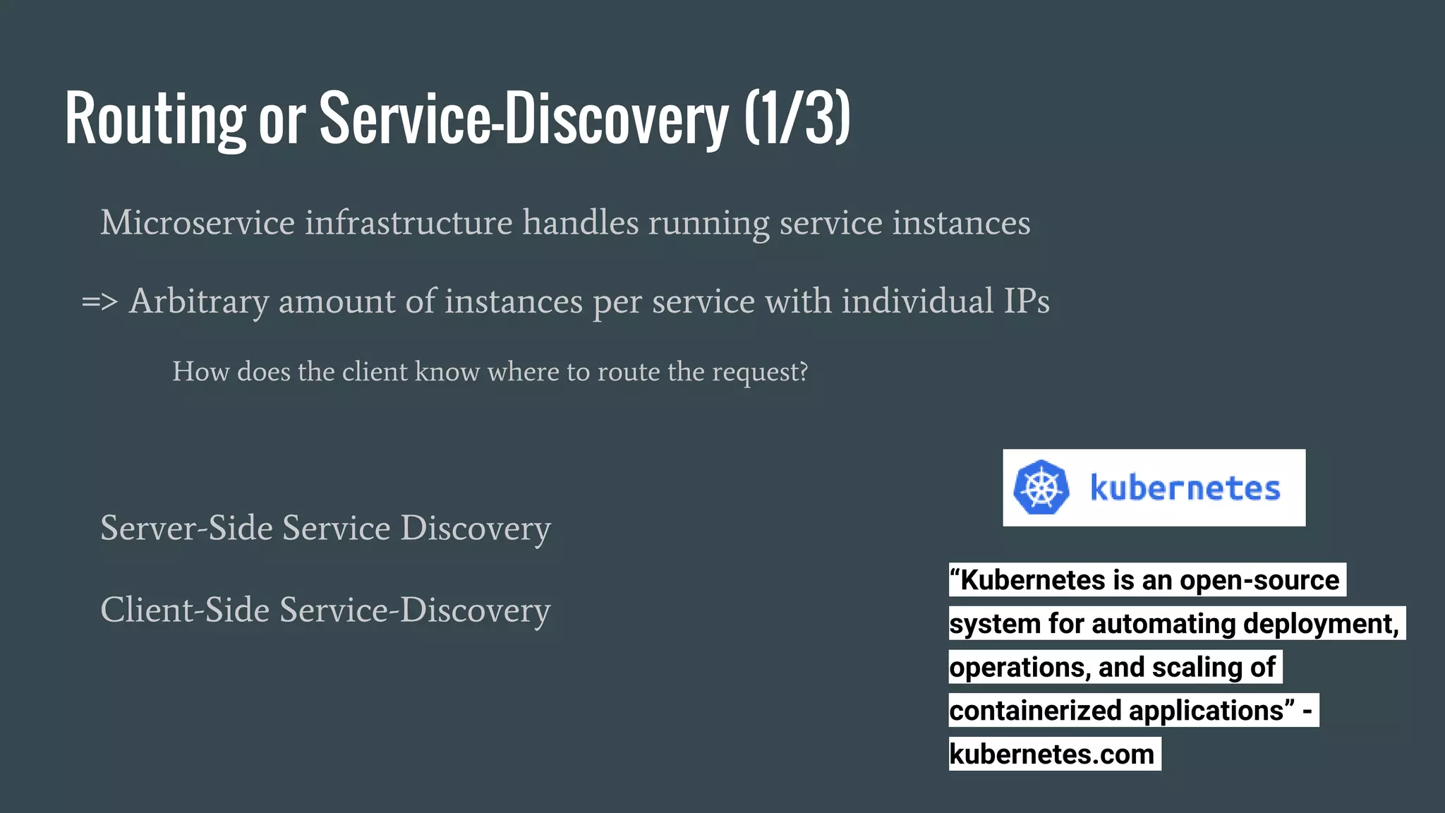 Routing or Service-Discovery (1/3)
Microservice infrastructure handles running service instances
=> Arbitrary amount of instances per service with individual IPs
How does the client know where to route the request?
Server-Side Service Discovery
Client-Side Service-Discovery
“Kubernetes is an open-source
system for automating deployment,
operations, and scaling of
containerized applications” -
kubernetes.com
 