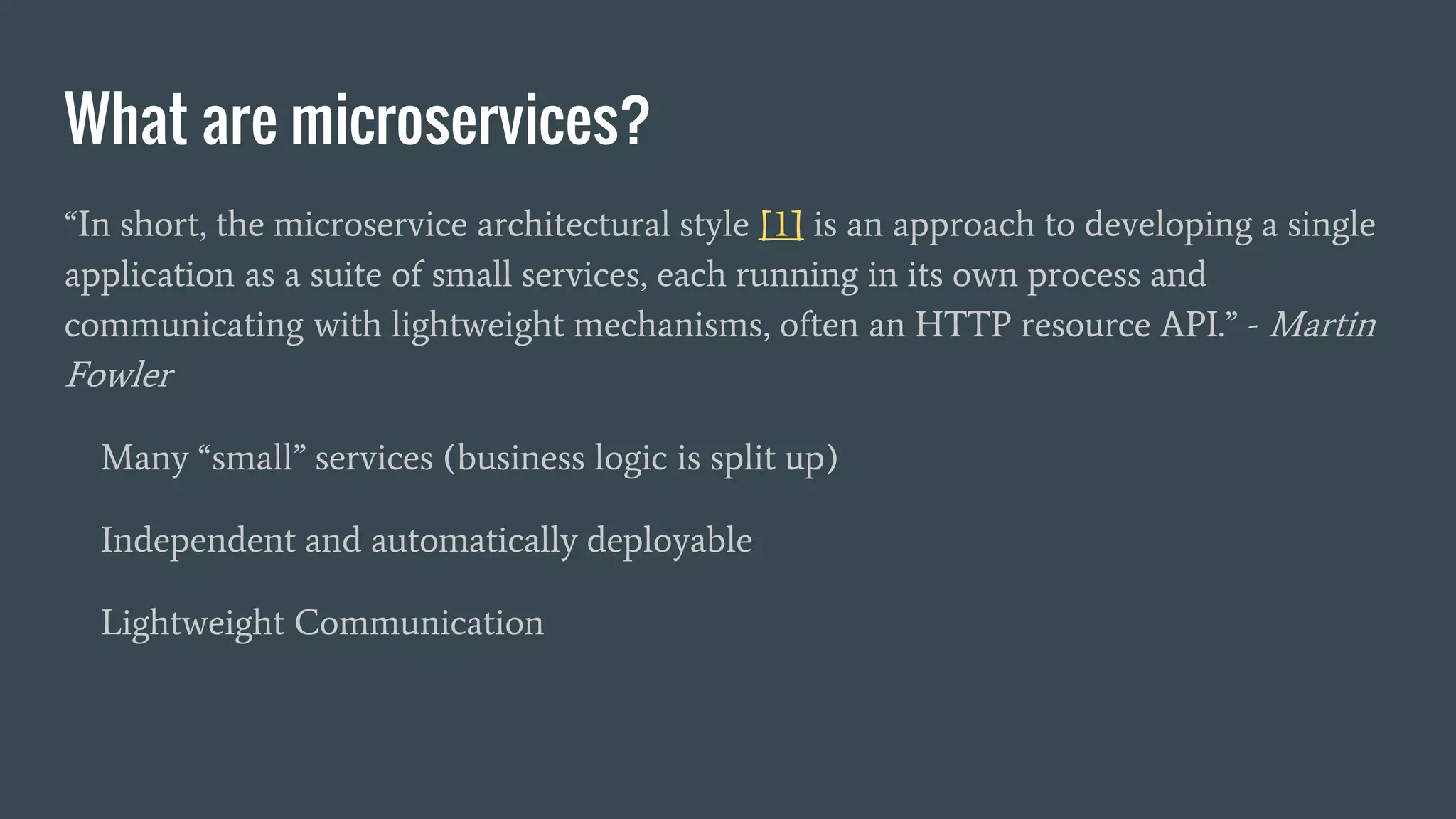 What are microservices?
“In short, the microservice architectural style [1] is an approach to developing a single
application as a suite of small services, each running in its own process and
communicating with lightweight mechanisms, often an HTTP resource API.” - Martin
Fowler
Many “small” services (business logic is split up)
Independent and automatically deployable
Lightweight Communication
 