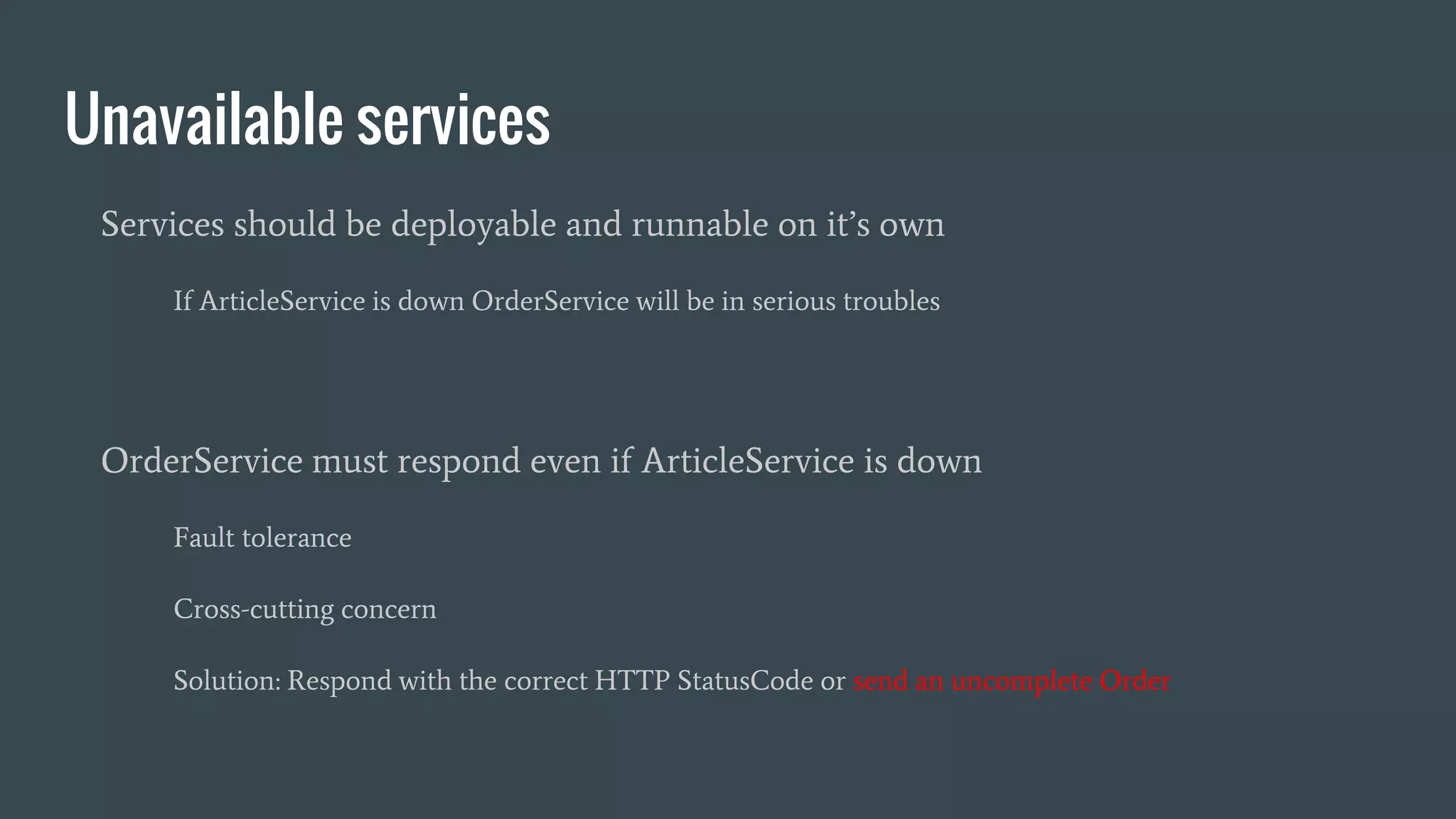 Unavailable services
Services should be deployable and runnable on it’s own
If ArticleService is down OrderService will be in serious troubles
OrderService must respond even if ArticleService is down
Fault tolerance
Cross-cutting concern
Solution: Respond with the correct HTTP StatusCode or send an uncomplete Order
 