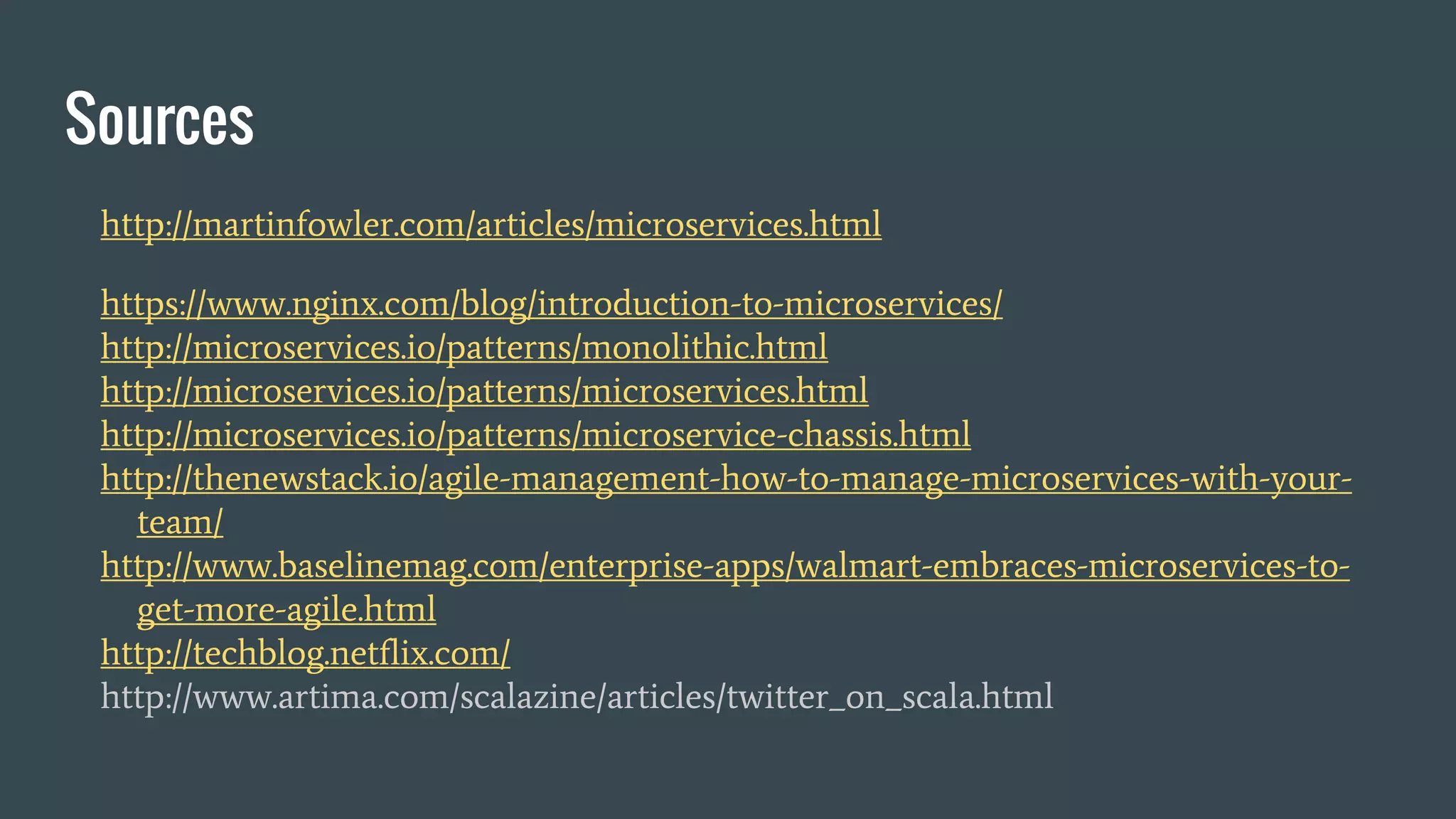 Sources
http://martinfowler.com/articles/microservices.html
https://www.nginx.com/blog/introduction-to-microservices/
http://microservices.io/patterns/monolithic.html
http://microservices.io/patterns/microservices.html
http://microservices.io/patterns/microservice-chassis.html
http://thenewstack.io/agile-management-how-to-manage-microservices-with-your-
team/
http://www.baselinemag.com/enterprise-apps/walmart-embraces-microservices-to-
get-more-agile.html
http://techblog.netflix.com/
http://www.artima.com/scalazine/articles/twitter_on_scala.html
 