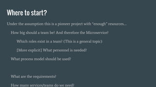 Where to start?
Under the assumption this is a pioneer project with “enough” resources….
How big should a team be? And therefore the Microservice?
Which roles exist in a team? (This is a general topic)
[More explicit] What personnel is needed?
What process model should be used?
What are the requirements?
How many services/teams do we need?
 