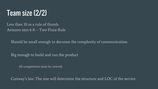 Team size (2/2)
Less than 10 as a rule of thumb.
Amazon says 6-8 -- Two-Pizza-Rule
Should be small enough to decrease the complexity of communication
Big enough to build and run the product
All competences must be covered
Conway’s law: The size will determine the structure and LOC of the service
 