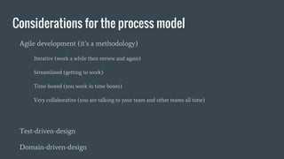 Considerations for the process model
Agile development (it’s a methodology)
Iterative (work a while then review and again)
Streamlined (getting to work)
Time-boxed (you work in time boxes)
Very collaborative (you are talking to your team and other teams all time)
Test-driven-design
Domain-driven-design
 
