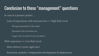 Conclusion to those “management” questions
In case of a pioneer project ….
Lack of experiences with microservices => High Risk Level
Wrong interpretation of the whole
Operations will overwhelm you
Longer time-to-market if not even failure
With experience => Low Risk Level
Short delivery cycles (agile dev)
Extremely modular / Independent development & deployment
 
