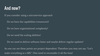 And now?
If you consider using a microservice approach
Do we have the capabilities (resources)?
Do we have organizational complexity?
Do we need the scaling abilities?
Do we need to deliver software faster and maybe deliver regular updates?
As one can see these points are project dependent. Therefore you may not say: “Let’s
make everything as a MS.”. One need to reconsider it all the time!
 