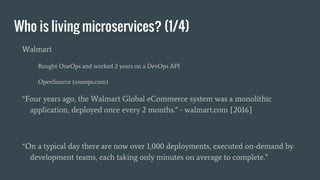 Who is living microservices? (1/4)
Walmart
Bought OneOps and worked 2 years on a DevOps API
OpenSource (oneops.com)
“Four years ago, the Walmart Global eCommerce system was a monolithic
application, deployed once every 2 months.” - walmart.com [2016]
“On a typical day there are now over 1,000 deployments, executed on-demand by
development teams, each taking only minutes on average to complete.”
 