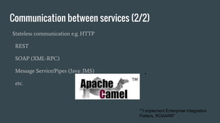 Communication between services (2/2)
Stateless communication e.g. HTTP
REST
SOAP (XML-RPC)
Message Service/Pipes (Java: JMS)
etc.
*
*“I implement Enterprise Integration
Patters, ROAARR”
 