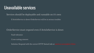 Unavailable services
Services should be deployable and runnable on it’s own
If ArticleService is down OrderService will be in serious troubles
OrderService must respond even if ArticleService is down
Fault tolerance
Cross-cutting concern
Solution: Respond with the correct HTTP StatusCode or send an uncomplete Order
 