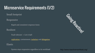 Microservice Requirements (1/2)
Small footprint
Responsive
Rapid and consistent response times
Resilient
Fault tolerant → Let it fail!
replication, containment, isolation and delegation
Elastic
System stays responsive regardless to its workload http://www.reactivemanifesto.org/
 