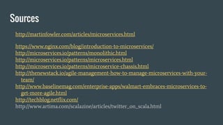 Sources
http://martinfowler.com/articles/microservices.html
https://www.nginx.com/blog/introduction-to-microservices/
http://microservices.io/patterns/monolithic.html
http://microservices.io/patterns/microservices.html
http://microservices.io/patterns/microservice-chassis.html
http://thenewstack.io/agile-management-how-to-manage-microservices-with-your-
team/
http://www.baselinemag.com/enterprise-apps/walmart-embraces-microservices-to-
get-more-agile.html
http://techblog.netflix.com/
http://www.artima.com/scalazine/articles/twitter_on_scala.html
 
