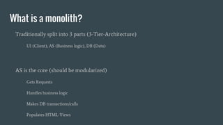 What is a monolith?
Traditionally split into 3 parts (3-Tier-Architecture)
UI (Client), AS (Business logic), DB (Data)
AS is the core (should be modularized)
Gets Requests
Handles business logic
Makes DB transactions/calls
Populates HTML-Views
 