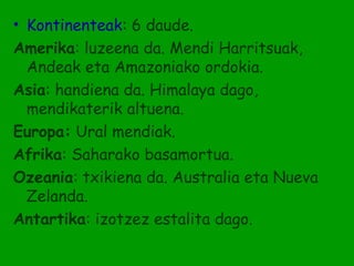 • Kontinenteak: 6 daude.
Amerika: luzeena da. Mendi Harritsuak,
  Andeak eta Amazoniako ordokia.
Asia: handiena da. Himalaya dago,
  mendikaterik altuena.
Europa: Ural mendiak.
Afrika: Saharako basamortua.
Ozeania: txikiena da. Australia eta Nueva
  Zelanda.
Antartika: izotzez estalita dago.
 