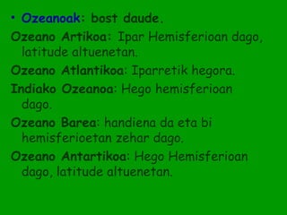 • Ozeanoak: bost daude.
Ozeano Artikoa: Ipar Hemisferioan dago,
  latitude altuenetan.
Ozeano Atlantikoa: Iparretik hegora.
Indiako Ozeanoa: Hego hemisferioan
  dago.
Ozeano Barea: handiena da eta bi
  hemisferioetan zehar dago.
Ozeano Antartikoa: Hego Hemisferioan
  dago, latitude altuenetan.
 