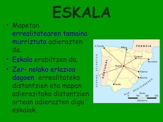 ESKALA
• Mapetan
  errealitatearen tamaina
  murriztuta adierazten
  da.
• Eskala erabiltzen da.
• Zer- nolako erlazioa
  dagoen errealitateko
  distantzien eta mapan
  adierazitako distantzien
  artean adierazten digu
  eskalak.
 
