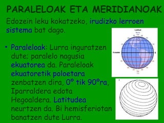 PARALELOAK ETA MERIDIANOAK
Edozein leku kokatzeko, irudizko lerroen
sistema bat dago.

• Paraleloak: Lurra inguratzen
  dute; paralelo nagusia
  ekuatorea da. Paraleloak
  ekuatoretik poloetara
  zenbatzen dira, 0º tik 90ºra,
  Iparraldera edota
  Hegoaldera. Latitudea
  neurtzen da. Bi hemisferiotan
  banatzen dute Lurra.
 