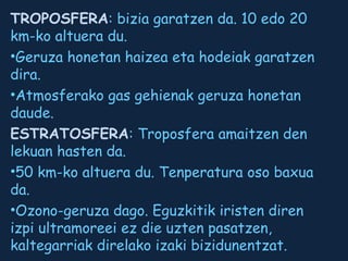TROPOSFERA: bizia garatzen da. 10 edo 20
km-ko altuera du.
•Geruza honetan haizea eta hodeiak garatzen
dira.
•Atmosferako gas gehienak geruza honetan
daude.
ESTRATOSFERA: Troposfera amaitzen den
lekuan hasten da.
•50 km-ko altuera du. Tenperatura oso baxua
da.
•Ozono-geruza dago. Eguzkitik iristen diren
izpi ultramoreei ez die uzten pasatzen,
kaltegarriak direlako izaki bizidunentzat.

 