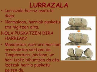 LURRAZALA

• Lurrazala harriz osatuta
dago.
• Normalean, harriak puskatu
eta higitzen dira.
NOLA PUSKATZEN DIRA
HARRIAK?
• Mendietan, euri-ura harrien
arrakaletan sartzen da.
Tenperatura jaistean, ur
hori izotz bihurtzen da eta
izotzak harria puskatu
egiten du.

 