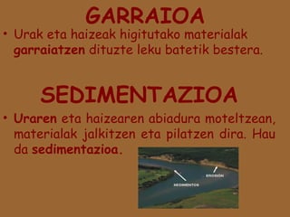 GARRAIOA

• Urak eta haizeak higitutako materialak
garraiatzen dituzte leku batetik bestera.

SEDIMENTAZIOA

• Uraren eta haizearen abiadura moteltzean,
materialak jalkitzen eta pilatzen dira. Hau
da sedimentazioa.

 