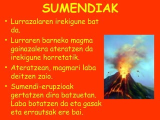 SUMENDIAK
• Lurrazalaren irekigune bat
da.
• Lurraren barneko magma
gainazalera ateratzen da
irekigune horretatik.
• Ateratzean, magmari laba
deitzen zaio.
• Sumendi-erupzioak
gertatzen dira batzuetan.
Laba botatzen da eta gasak
eta errautsak ere bai.

 