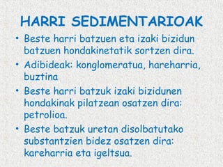 HARRI SEDIMENTARIOAK
• Beste harri batzuen eta izaki bizidun
batzuen hondakinetatik sortzen dira.
• Adibideak: konglomeratua, hareharria,
buztina
• Beste harri batzuk izaki bizidunen
hondakinak pilatzean osatzen dira:
petrolioa.
• Beste batzuk uretan disolbatutako
substantzien bidez osatzen dira:
kareharria eta igeltsua.

 
