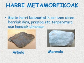 HARRI METAMORFIKOAK
• Beste harri batzuetatik sortzen diren
harriak dira, presioa eta tenperatura
oso handiak direnean.

Arbela

Marmola

 