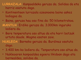 LURRAZALA: Kanpoaldeko geruza da. Solidoa da eta
harriz osatuta dago.
• Kontinenteen lurrazala ozeanoena baino askoz
lodiagoa da.
• Baina, geruza hau oso fina da: 50 kilometrokoa.
MANTUA: Erdiko geruza da. 3.000km inguruko
lodiera du.
• Bere tenperatura oso altua da eta harri batzuk
urtuta daude. Magma esaten zaie.
NUKLEOA: Barneko geruza da. Burdinaz osatuta
dago.
• 3.400 km-ko lodiera du. Tenperatura oso altua da.
• Nukleoaren kanpoaldea egoera likidoan dago eta
barnealdea, solidoa da.

 