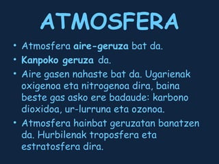 ATMOSFERA
• Atmosfera aire-geruza bat da.
• Kanpoko geruza da.
• Aire gasen nahaste bat da. Ugarienak
oxigenoa eta nitrogenoa dira, baina
beste gas asko ere badaude: karbono
dioxidoa, ur-lurruna eta ozonoa.
• Atmosfera hainbat geruzatan banatzen
da. Hurbilenak troposfera eta
estratosfera dira.

 