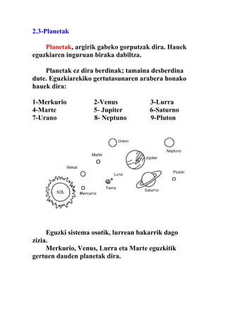 2.3-Planetak

    Planetak, argirik gabeko gorputzak dira. Hauek
eguzkiaren inguruan biraka dabiltza.

    Planetak ez dira berdinak; tamaina desberdina
dute. Eguzkiarekiko gertutasunaren arabera honako
hauek dira:

1-Merkurio          2-Venus            3-Lurra
4-Marte             5- Jupiter         6-Saturno
7-Urano             8- Neptuno         9-Pluton




     Eguzki sistema osotik, lurrean bakarrik dago
zizia.
     Merkurio, Venus, Lurra eta Marte eguzkitik
gertuen dauden planetak dira.
 