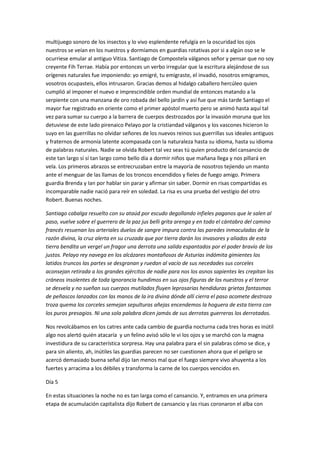 multijuego sonoro de los insectos y lo vivo esplendente refulgía en la oscuridad los ojos
nuestros se veían en los nuestros y dormíamos en guardias rotativas por si a algún oso se le
ocurriese emular al antiguo Vitiza. Santiago de Compostela válganos señor y pensar que no soy
creyente Fih Terrae. Había por entonces un verbo irregular que la escritura alejándose de sus
orígenes naturales fue imponiendo: yo emigré, tu emigraste, el invadió, nosotros emigramos,
vosotros ocupasteis, ellos intrusaron. Gracias demos al hidalgo caballero hercúleo quien
cumplió al imponer el nuevo e imprescindible orden mundial de entonces matando a la
serpiente con una manzana de oro robada del bello jardín y así fue que más tarde Santiago el
mayor fue registrado en oriente como el primer apóstol muerto pero se animó hasta aquí tal
vez para sumar su cuerpo a la barrera de cuerpos destrozados por la invasión moruna que los
detuviese de este lado pirenaico Pelayo por la cristiandad válganos y los vascones hicieron lo
suyo en las guerrillas no olvidar señores de los nuevos reinos sus guerrillas sus ideales antiguos
y fraternos de armonía latente acompasada con la naturaleza hasta su idioma, hasta su idioma
de palabras naturales. Nadie se olvida Robert tal vez seas tú quien producto del cansancio de
este tan largo sí sí tan largo como bello día a dormir niños que mañana llega y nos pillará en
vela. Los primeros abrazos se entrecruzaban entre la mayoría de nosotros tejiendo un manto
ante el menguar de las llamas de los troncos encendidos y fieles de fuego amigo. Primera
guardia Brenda y Ian por hablar sin parar y afirmar sin saber. Dormir en risas compartidas es
incomparable nadie nació para reír en soledad. La risa es una prueba del vestigio del otro
Robert. Buenas noches.
Santiago cabalga resuelto con su ataúd por escudo degollando infieles paganos que le salen al
paso, vuelve sobre el guerrero de la paz jus belli grita arenga y en todo el cántabro del camino
francés resuenan los arteriales duelos de sangre impura contra las paredes inmaculadas de la
razón divina, la cruz alerta en su cruzada que por tierra darán los invasores y aliados de esta
tierra bendita un vergel un fragor una derrota una salida espantados por el poder bravío de los
justos. Pelayo rey navega en los alcázares montañosos de Asturias indómita gimientes los
latidos truncos las partes se desgranan y ruedan al vacío de sus necedades sus corceles
aconsejan retirada a los grandes ejércitos de nadie para nos los asnos sapientes les crepitan los
cráneos insolentes de toda ignorancia hundimos en sus ojos figuras de los nuestros y el terror
se desvela y no sueñan sus cuerpos mutilados fluyen leprosarias hendiduras grietas fantasmas
de peñascos lanzados con las manos de la ira divina dónde allí cierra el paso acomete destroza
troza quema los corceles semejan sepulturas añejas encendemos la hoguera de esta tierra con
los puros presagios. Ni una sola palabra dicen jamás de sus derrotas guerreras los derrotados.
Nos revolcábamos en los catres ante cada cambio de guardia nocturna cada tres horas es inútil
algo nos alertó quién atacaría y un felino avisó sólo le vi los ojos y se marchó con la magna
investidura de su característica sorpresa. Hay una palabra para el sin palabras cómo se dice, y
para sin aliento, ah, inútiles las guardias parecen no ser cuestionen ahora que el peligro se
acercó demasiado buena señal dijo Ian menos mal que el fuego siempre vivo ahuyenta a los
fuertes y arracima a los débiles y transforma la carne de los cuerpos vencidos en.
Día 5
En estas situaciones la noche no es tan larga como el cansancio. Y, entramos en una primera
etapa de acumulación capitalista dijo Robert de cansancio y las risas coronaron el alba con
 