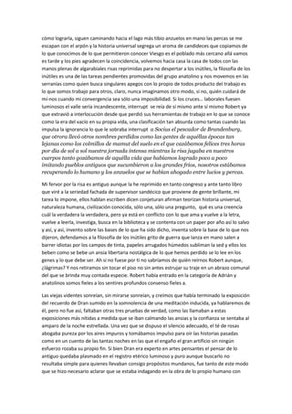 hace eternidad con una espera, surgen los que tejen trenzas de culebras hasta con crucifijos
aquí a salvo de la intriga preparamos las oraciones como armas y los asnos que somos tozudos
de salvaje montaña saltamos de vigía en vigía tormento para Al Andalus gritan nuestros coros
de guerra nuestro vigor corroe sus fortalezas sus corros femeninos sus danzas uterinas sus
vagidos sus imposturas sus aliados silvestres y sus torrentes de hielo pastores nómades
supersticio animales terrores les hicieron creer en tales dioses el nuestro es el de todos ya
llegará el día en que la guerra dará el paso santo a las comunidades, hoy la nuestra es elegida
divina protección se eleva en Covadonga una niña observa desde una tribuna en una peña es el
Cristo quien muestra letras grabadas en la piedra decisiva y una lucha que parece absoluta les
cae a esos ejércitos como desfiladeros desde la cima de nuestra visión y les aplasta el auge se
retiran perseguidos de toda persecución hasta que firmen su error divino ante la frente de la
tierra santa y se retiren a sus destinos como harán los perros que ladren cuando el trueno
estalle.
Día 4
El sol saldrá sin dudas piensan los niños cuando está amaneciendo y sin embargo algo nos dicta
en sueños y el día lo dictaminamos nosotros, no es así queridos amigos? buenos días, qué
beldades silenciosas, más vale así, hoy será el primer día después del tercero, nada nada no os
preocupéis, lo digo para probar que estáis aun dormidos. Ah Robert, qué sería de este sitio sin
ti, sería un sitio sin mí, lo cual representaría tal vez una ventaja. Seguramente. La risa matutina
es la mejor aliada de la voluntad y la inteligencia. Claro que sí Robert, claro que sí. A propósito,
tu rostro declama cierto placer, felicidad amigos felicidad que no es lo mismo. Y al trabajo en
grupos orden cerrado le llaman por el celo profesional de estos esfuerzos los cobertizos
corroídos casi convierten en héroes a los científicos y en víctimas a los niños pero tiene razón
Robert felicidad no hace doler al cuerpo. Las becas vienen demacradas y los aportes
institucionales menguantes indican que estamos en la buena senda siempre le encuentra este
gallego de Santiago una salida progresiva y no es liberal no es así Robert, bien James tú sabes
que los liberales puros no existen y en Iberia ni en museo. Aunque debo decir que los
liberalismos han sido sepultados por la corpocracia y se trataría de un caso ideológico del
pasado que perdura sólo en nomenclador como en los cuadernos de las viejas farmacias.
Cada uno llevará en su pecho una tarjeta con el nombre grupo sanguíneo documento
nacionalidad estado civil sponsor etc., este Robert siempre tan expresivo pero cumplamos él
sabrá por qué. Este almuerzo se emparenta cada vez más con el trabajo y es así que no veo
cómo puede ser entendido esto como descanso si casi me llevo a la boca la tarjeta con mis
datos. Robert es la confusión pero en el mismo grado la precisión y la bonhomía algo perdido o
en su vía. Comentarios de todos satisfechos con la salsa de tarjetas de identidad en los
fettuchini del almuerzo de hoy. Es saludable saber de antemano qué cenaremos. Hoy
Galápagos a la asturiana, agridulce como habrán percibido. Y el clima ayudaba a mantener los
cuerpos ocupados los niños en su mundo ni asomados en asuntos adultos como debe ser, otra
vez como debe ser, alguna vez te cansarás de repetir esas fórmulas de vacío legales? Los
lituanos son mudos o sordos o inteligentes no sé hasta el momento ni mu ni lemuria ni madre
patria ni nada sólo del trabajo a la mesa y de la mesa a la cama, cama, si se les puede llamar
cama a esos engendros pirenaicos, basta quejicas qué ganáis con tales prácticas de barricada
que oculta la búsqueda de privilegios no olvidéis que os conozco vuestro orillo.
 