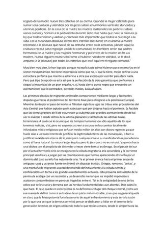 regazo de la madre nueva tres estrellas en su crema. Cuando la mujer esté lista para
sumar será cuidada y atendida por mujeres sabias en armonías ventrales danzadas y
uterinas perdidas. En la casa de la madre las madres matronales las parteras sabias
varias cuidan y honran a la parturienta durante siete días hasta que nace la criatura (a
la) que todos honran y alaban y celebran más importante que todos la que llegó a la
vida. En la oscuridad absoluta serena tres estrellas más tarde en el aroma la madre
reconoce a la criatura que nació de su entraña entre otras cercanas, (desde aquí) la
criatura crecerá para regocijar a toda la comunidad, los hombres serán sus padres
hermanos de la madre y las mujeres hermanas y parientes de la madre serán sus
madres, nunca alguien estará solo como si hubiese nacido en soledad, se le dará
amparo (a la criatura) por todas las estrellas que esté aquí en el regazo comunal.”
Muy bien muy bien, lo han logrado aunque no explicitaste cómo hicieron para enterrarlas en el
sector mesopotámico. No tiene importancia cómo que no, sí que la tiene, mejor ceñirse a una
estructura perfecta que miente a adherirse a otra que escriba por escribir para decir nada.
Pero qué tipo de opción es esta así que la perfección de la obra garantiza que prefiramos a
ciegas la impunidad de un gran engaño, y, sí, hasta cierto punto negro que encuentra un
asentamiento que lo contradice, de todos modos, kaiauañusum.
Las primeras oleadas de migrantes orientales compartieron mediante largas y lacerantes
disputas guerreras el predominio del territorio llave para el ingreso a la península (Europa).
Mientras tanto por el paso del norte se filtraban siglo tras siglo las tribus arias procedentes del
Asia Central que habían optado quién sabrá por qué por dirigirse hacia el poniente. Es factible
que las tierras grandes del Este estuviesen ya cubiertas por grandes asentamiento desde tal
vez ni cuándo o desde detrás de la última glaciación y también de las últimas lluvias
torrenciales. A quién se le ocurre que los tiempos humanos son sólo aquéllos de los que
tenemos noticias, sí sí, pero no vayamos a creer a oscuras en los cuentos totalmente
infundados mítico-religiosos que señalan medio millón de años con dioses regentes ya que
huele sólo a un buen intento de justificar la legitimidad eterna de las monarquías, o bien a
justificar la existencia eterna de lo jerárquico cualquiera fuese su manifestación o procedencia
como si fuese natural. Lo natural es jerárquico pero lo jerárquico no es natural. Vayamos hacia
una idiotez con el propósito de distender a veces viene bien al estómago. En el pasaje del sur
por el actual territorio sirio se encajonaron la oleada migratoria aria secundaria y la corriente
principal semítica y a juzgar por las colonizaciones que fuimos apareciendo el triunfo por el
dominio del paso sureño fue netamente ario. Ya el primer avance hacia el primer cruce de
antiguos rusos y ucranios fuerte se dirimió sin disputas étnicas. Griegos, romanos, ‘celtas’, y
una montaña de migrantes avanzó deteniendo definitivamente a la oleada semita y
confinándolos en torno a los grandes asentamientos actuales. Esta provenía del sudeste de la
península arábiga con un recorrido y un desarrollo menor que les impidió imponerse y
acabaron consumiéndose en penosas tragedias entre sí. Tal es la antigüedad de uno de los
odios que se les cuela y derrama por las heridas fundamentalistas aun abiertas. Dios sabrá lo
que hace. El caso queda en controversia si no definimos el lugar del choque central, y otra vez
esa manía de definir como si se tratase de un juicio matematizable, creo que en general queda
en claro que la Mesopotamia fue el escenario de aquél enfrentamiento y esta sería la razón
por la que una vez que la derrota permitió pensar se dedicaron a lidiar en el terreno de la
generación de mitos de origen utilizando todo lo que tenían a mano, desde lo simple hasta las
 