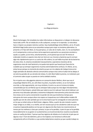 Capítulo I
-La ráfaga jerárquica-
Día 1
Murió Carlomagno. De inmediato las redes informativas se dispusieron a trabajar sin descanso
hacia todo confín. No se trataba de un día cualquiera, aunque se lo esperaba. La naturaleza
hace e impone sus propias notorias cuentas. Soy el paleobiólogo James Mollars, así es. El vuelo
de British llegó tarde como es ya costumbre aunque para viajar no teníamos alternativa. Le
presento a mi hijo John Best, es muy perspicaz, un calco de la madre, claro. Sí, me acompañará
en el campamento y como ya tiene cierta experiencia aprovecha sus vacaciones escolares y
ayuda a su padre, ya era hora, voluntariamente, ¿no le parece que así sea? Al menos el
ordenador tendrá un aspecto más vital con tierra en sus rincones y bacterias que lo corroan
algo más rápidamente que en su cuarto de niño soltero, lo cual habla muy bien de las bacterias
de estos sitios. Sí, estamos estudiando trasvasamiento y operatoria mecánica de los
organismos vivos de nivel bacterial y no queda más opción que hacerlo por fuera de las
ciudades que ya semejan organismos muertos extremadamente confusos. En efecto, así es,
estoy locuaz porque es momento de estarlo ya que con mis objetos de trabajo transcurren
largos períodos de absoluto silencio comunicativo aunque vivaz como el saltar de las abejas al
sol ante las paredes de sus cárceles de melaza. Sí, John Best habla lo preciso, no molestará, por
el contrario sabe ocupar su puesto en cierta soledad creativa.
Por mi parte uno o dos gigantes placeres en conocerlo doctor Mollars, dicen que soy el
arqueólogo Roberto Ortiz, ah, John Best muy bien, muy bello nombre, no se me hubiese
ocurrido, su hijo seguramente, son muy similares, lo será a su vez en la tarea sin dudas,
conociéndole por las corrillerías que lo anticipan todo aunque las más digan infundamentos.
Aquí está mi hija Amparo, saluda hijita que nada te ocurrirá nada por fuera de lo habitual, son
personas muy educadas aplicadas y estaremos trabajando intensamente juntos durante estos
tres meses con lo cual es conveniente no perder de vista que tendremos tiempo para
estrujones de mano aunque ahora nos espera un traquetraca con la Merceditas modelo 58
aquélla que ven de color perlado que es lo único bueno que he conseguido en estos páramos
en los que un árbol cotiza en Wall Street, válganos. Niños, a partir de este instante nuestro
mejor amigo es un árbol, o su retoño, son tan escasos que ya nos saludamos cada vez que nos
cruzamos tropezando piedras con las que con algunas de ellas hasta nos reverenciamos al
menos por las mañanas sí claro por cortesía, lo que se ha perdido, sí pero lo que se ha perdido
inexorablemente no se gasten en ocultamientos se encontrará decimos nosotros escarbando
como en sueños de diván. Y pensar que hay registros de árboles en el norte de mi país que en
algunos reza 7.71cm de diámetro, pero si me trajéseis uno haríamos la oficina del
campamento allí en él hombre a cuya sombra beberíamos vosotros ya que cuando trabajo no
 