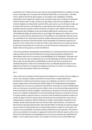 acostumbro casi ni hablo será tal vez por ello que estoy despilfarrándome en palabras no todas
huecas. Estáis algo más circunspecta de lo habitual Ampariñilla, no te preocupes, John Best
tiene tu edad se llevarán de perlas espero, es muy alegre, vital, trabajadora, ordenada,
cooperadora como ninguno de nosotros será una buena madre sale a la abuela a la bisabuela,
materna señores obvio, es decir, justicia es lo que hago en este acto me vanaglorio de mi
memoria, llegamos al campamento, vosotros diréis, qué es esto, y yo les diré que es todo, que
es todo lo que tenemos a cien kilómetros a cada lado de estos caminos que sólo sus más
pequeños pozuelos semejan cráteras vulcánidas con baño en suite. Mañana será otro día que
llega el grueso del contingente así que acomodaos elegid donde os plazca que a mayor
minimalidad del objeto de estudio mayor es el privilegio. Me alegro que lo celebren con risas
plenas o casi plenas de las plenitudes que se han perdido nos van quedando hasta las risas se
han escondido en los matorrales de cemento, palabra sabia que proviene de cementerio, que
obtengáis muy buenas noches de estrellas azules tachueladas al firmamento aquél que tan
lejano se nos ha vuelto como si ni fuese de nuestro cuño natural como una nube que nació en
el suelo que estoy pisando con mis dos ojos y mis dos franciscanas. Descansemos. Gracias
Robert. Denme otras gracias y os daré otro Mañana.
Y las luces penúmbricas acompañaron la partida del yo y el cuerpo astral Hacia los astros que
están por dentro de las cavernas Mientras los cuerpos sumisos pesados establecidos Se
adormilaban cada cual con su manto en las profundidades de la madrugada. Tengo que rezar
entre el mar de luces que me despiertan con su revuelo Mantengo el ritmo de la oración con
dios y a dios Por dios descubro la verdad efímera y etérica Pura como la sombra de un
mediodía Despierto en clave de Si me descubren Sirio y Las Pléyades Apuntan hacia el suelo
fulgente de mi lecho En el campamento despega el lucernario su sonrisa Y me reciben en sus
regazos maternales abrazos millones de luciérnagas.
Día 2
Y bien, cómo los ha tratado la noche lo bueno de los desiertos es la noche noche sin ráfagas sin
viento, luzco, desayuno, higiene y partida de reconocimiento, sí podéis higienizaros
previamente a la injerencia alimentaria aunque no os apliquéis con esmero en tal menester
porque el agua viene si la buscamos de allá bien abajo en las hondonadas hay que golpear
unas piedras con una vara y ya, volvemos al manantial la ciencia gira en círculo y dónde habéis
visto un círculo que se ocupe de la justicia. Robert, cómo es eso de que las figuras geométricas
tienen reservadas funciones axiológicas. Sencillamente y de paseo el caso de la justicia parece
venir de un cuadrado. Celebrad pero no tanta efusividad que estamos en el desierto mis lores.
Sí, Amparo quedó a cargo de la base es muy eficaz nosotros deberíamos diseñar camellos con
jorobas de agua mineral no sé qué estamos haciendo que no lo proponemos si hay como es
sabido palomas mensajeras. Robert olvidamos las vasijas o tienes bolsas encubiertas en tus
vestidos. Ambas ambas querido James por fortuna ambas. Qué confusión, a la memoria le
llama fortuna. Qué dices pequeño Best nada nada Mr Robert me distraje con poemas antiguos
que me recitó mi madre porque ella es la poesía sabrá usted y mi padre es la narración y me
cuenta y me cuenta detalles situaciones empresas batallas de los que aprendo a. Mi mamá es
como una ensoñación la reconozco a ciegas por el aroma entre miles de mujeres y ella a mí ya
hicimos las confirmaciones correspondientes con lo cual no es necesario que usted dude Mr
Robert. Y con tu padre qué te orienta. Con mi padre me orienta su voz inconfundible salvo
 