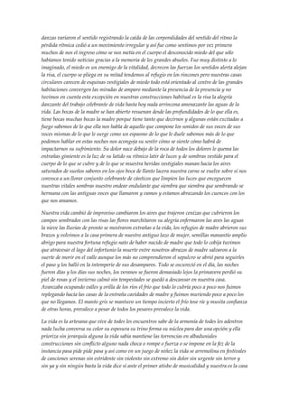 danzas variaron el sentido registrando la caída de las corporalidades del sentido del ritmo la
pérdida rítmica cedió a un movimiento irregular y así fue como sentimos por vez primera
muchos de nos el ingreso cómo se nos metía en el cuerpo el desconocido miedo del que sólo
habíamos tenido noticias gracias a la memoria de les grandes abueles. Fue muy distinto a lo
imaginado, el miedo es un enemigo de la vitalidad, decrecen las fuerzas los sentidos alerta alejan
la risa, el cuerpo se pliega en su mitad tendemos al refugio en los rincones pero nuestras casas
circulares carecen de esquinas vestigiales de miedo todo está orientado al centro de las grandes
habitaciones convergen las miradas de amparo mediante la presencia de la presencia y no
tuvimos en cuenta esta excepción en nuestras construcciones habitual es la risa la alegría
danzante del trabajo celebrante de vida hasta hoy nada arrincona amenazante las aguas de la
vida. Las bocas de la madre se han abierto resuenan desde las profundidades de lo que ella es,
tiene bocas muchas bocas la madre porque tiene tanto que decirnos y algunas están excitadas a
fuego sabemos de lo que ella nos habla de aquello que compone los sonidos de sus voces de sus
voces mismas de lo que le surge como un espasmo de lo que le duele sabemos más de lo que
podemos hablar en estas noches nos acongoja su sentir cómo se siente cómo habrá de
impactarnos su sufrimiento. Su dolor nace debajo de la roca de todos los dolores le quema las
entrañas gimiente es la luz de su latido su rítmico latir de luces y de sombras vestido para el
cuerpo de lo que se cubre y de lo que se muestra heridas vestigiales manan hacia los aires
saturados de sueños sabores en los ojos boca de llanto lacera nuestra carne se vuelve sobre sí nos
convoca a un llorar conjunto celebrante de cánticos que limpien las luces que enceguecen
nuestras vitales sombras nuestro ondear ondulante que siembra que siembra que sembrando se
hermana con las antiguas voces que llamaron y vamos y estamos abrazando los cuencos con los
que nos amamos.
Nuestra vida cambió de improviso cambiaron los aires que trajeron cenizas que cubrieron los
campos sembrados con las risas las flores marchitaron su alegría enfermaron las aves las aguas
la nieve las lluvias de pronto se mostraron extrañas a la vida, los refugios de madre abrieron sus
brazos y volvimos a la casa primera de nuestro antiguo lazo de mujer, semillas manantío amplio
abrigo para nuestra fortuna refugio nato de haber nacido de madre que todo lo cobija tuvimos
que atravesar el lago del infortunio la muerte entre nosotros abrazos de madre salvaron a la
suerte de morir en el valle aunque los más no comprendieron el sepulcro se abrió para seguirles
el paso y los halló en la intemperie de sus desamparos. Todo se oscureció en el día, las noches
fueron días y los días sus noches, los veranos se fueron demasiado lejos la primavera perdió su
piel de rosas y el invierno calmó sin tempestades se quedó a descansar en nuestra casa.
Avanzaba ocupando valles y orilla de los ríos el frío que todo lo cubría poco a poco nos fuimos
replegando hacia las casas de la entraña cavidades de madre y fuimos muriendo poco a poco los
que no llegamos. El manto gris se mantuvo un tiempo incierto el frío tose ríe y musita confianza
de otras horas, prevalece a pesar de todos los pesares prevalece la vida.
La vida es la artesana que vive de todes les encuentros sabe de la armonía de todes les adentros
nada lucha conversa su color su espesura su trino forma su núclea para dar una opción y ella
prioriza sin jerarquía alguna la vida sabia mantiene las torrencias en albaduniales
construcciones sin conflicto alguno nada choca o rompe o fuerza o se impone en la fez de la
instancia pasa pide pide pasa y así como en un juego de niñez la vida se arremolina en festivales
de canciones serenas sin estridente sin violento sin extremo sin dolor sin urgente sin terror y
sin ya y sin ningún basta la vida dice sí ante el primer atisbo de musicalidad y nuestra es la casa
 