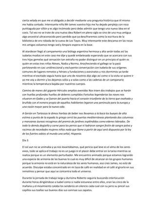 cierta velada en que me vi obligado a decidir mediante una pregunta histórica que él mismo
me había contado. Interesante niño Mr James vuestro hijo me ha dejado perplejo con roca
puntiaguda por sillón y es algo incómodo pero debo admitir que tengo una nueva idea en el
coxis. Tal vez no se trate de una nueva idea Robert en pleno siglo xx sino de una muy antigua
algo ancestral ultraconocido pero perdido que ya descifraremos como la escritura de la
biblioteca de oro robada de la cueva de Los Tayos. Muy interesante este descanso en las rocas
mis amigos volvamos tengo sed y Amparo espera en la base.
Al atardecer llegó al campamento una bióloga argentina hermosa y alta serán todas así las
isabelas modias en este caso me dije y quedé embelesado esperando que se acercara con sus
tres hijas gemelas qué sensación tan extraña no poder distinguir en un principio el quién es
quién en estas tres niñas Nieves, Nadia y Norma. Anocheciendo el gallego se la pasó
parloteando en casi unidireccional y excluyente conversación con Isabela de sus orígenes
comunes de lugares remotos y héroes y fundaciones y asesinatos y nos dormimos ya tarde
mientras el excitado seguía hasta que uno de nosotros dijo algo así como si la visita se quiere ir
yo me voy a dormir y los dejamos solos y a solas como a las cadenas de un campanario
mientras la temperatura bajaba por nuestros cuerpos.
Camino de mares del gigante Hércules amplias avenidas Nos traen dos trabajos que se harán
con huellas profundas huellas de deberes cumplidos Fortuitas legendarias las naves nos
situaron en Gades y se fueron del puerto hacia el corazón triunfante de la tierra que exaltada y
bruñida con el esmero propio de aquéllos habitantes legaron una península para la europa y
una razón mayor para la nueva vida.
A Gerión en Tartessos le dimos hierbas de beber nos llevamos a la boca los bueyes de alta
estima a punta de la espada lo griego cerró las puertas mediterráneas plantando dos columnas
y manzanas áureas recogimos del premio de jardines espléndidos como edenes labrados. De
todo lo demás degüello y carne para los perros que ni ladraron sangre festín de sangre polvo y
racimos de necedades mujeres niños nada que llame a partir de aquí será dispuesta por la ley
de los fuertes sabios al mundo una señal, Hispania.
Día 3
El sol aun no se animaba y ya nos levantábamos, qué pericia qué leve es el alma de los seres
vivos, todo se aplica el trabajo no es un juego ni el placer debe entrar en la tarea mientras se
realiza porque es un elemento perturbador. Me encuentro animado porque estamos logrando
una especie de armonía de las buenas lo cual es muy difícil de alcanzar en los grupos humanos
porque la armonía no está en la naturaleza de los seres humanos, eso creo James, no está de
acuerdo. Disculpe estaba concentrado en mi taza de café en realidad en el café al girarlo en sus
remolinos y pensar que aquí se concentra todo el universo.
Durante la jornada de trabajo larga y durísima Roberto seguiría buscando interlocución
durante horas dirigiéndose a Isabel como si nadie estuviese entre ellos, eran las cinco de la
mañana y el movimiento calaba los senderos en silencio cada cual con su jarro su pincel sus
cepillos sus toallas sus buenos días sus sonrisas sus zapatos.
 