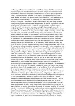 verdad no puedes caminar arrastrarás tu cuerpo hasta la meta. Y así fue, arrastramos
nuestros cuerpos en un control fronterizo al atardecer siempre el atardecer insiste en
ponerse hacia el final, nos rompimos la ropa las rodillas los codos que nos quedaban
sanos y pasamos detrás mis familiares todos muertos y yo alejándome para volver
jamás, a veces está medio loco pero es bueno y muy trabajador y muy honesto, eso sí,
muy honesto. Alguien habla por mí menos mal, dice que en esta masacre las fosas
comunes son un lujo y una muestra de pena por los caídos pero aquí nada, ni fuego,
entrábamos en las aldeas abandonadas cercanas a una de aquéllas montañas de cuerpos
tomábamos el primer combustible y rociando quemábamos por piedad lo nuestro
inmóviles un rato rezando otras veces ajenos en algún lugar de algún recuerdo y un
mediodía Mgrdich se volvió gesticulando hablando con alguien decidió vivir su vida de
otro modo y se llevó arrancado otro pedazo nuestro, adónde vas no hay nada por allá,
allá están todos por donde van ustedes no hay más que muertos me vuelvo hacia mi
pueblo que todo los bendiga ya nos veremos cuando se cansen de trajinar hacia otras
muertes. Cuchillos fue lo primero que cargué en los bolsillos los mejores, y algún poco
de alambre, estopa, hacíamos fuego cuando se podía para cocer trozos de animales
muertos, de animales creemos nunca se sabe con tanto fragmento inerte alguien habla
por mí lo que no dije, llegamos hasta un río que bajaba desde nuestro horizonte tan
pleno de cuerpos ahogados que pudimos cruzarlo caminando reptando por sobre el mar
de muertos, nos gritaban señalaban que siguiésemos hacia allá y nosotros seguíamos nos
habíamos habituado al movimiento más mínimo porque alrededor sólo había muerte de
familiares amigos vecinos desconocidos muertos, tanto que estábamos completamente
solos y enfermos al llegar a Hetesia, qué dice este joven, alguien puede explicarlo, no
hablo más que mi idioma señor y si usted no me entiende no tengo cómo hacerme
entender, un árabe tradujo mi lamentable estado y el de otros del grupo que fuimos
configurando con sólo no oponernos como un agua de río que acepta la que viene
consigo y las ramitas y con lo que está flotando vinimos, nos dieron medicinas comida
poca muy poca nuestro estado era un total desastre al hospital de inmediato y al
sepulcro o al hospicio a medida que íbamos muriendo o reaccionando , yo viajaba en el
expreso de oriente adentro de una valija grande en la que una señora me escondió del
guarda turco desconfiado que algo notaba en los semblantes de los colores de las pieles
de las caras de la gente sentada en ese camarote, una moneda de oro varió su
disposición de pronto se volvió torpe desorientado y hasta bondadoso como cualquier
soldado a una injusticia. Quise hablar con mi madre y lo logré, quise hablar con mi
padre contarle lo del horno las montañas y valles de perros de fragmentos de sangre de
sal y de soles nocturnos y también lo logré, no sé, nunca pude entender a quienes
afirmaban que eran huérfanos y mucho menos cuando me llevaron con ellos a uno de
ellos, los estadounidenses favorecían nuestro amparo en un campo fértil en el que
florecían demasiado los cementerios. Hábleme de su infancia jovencito, me tradujo el
árabe qué infancia la de quién, le dije lo que hacía todos los días desde el amanecer en
la granjita hasta los cuentos libertarios de las abuelas de otros que recitaban de memoria
una obra inmensa como la Ilíada desde hacía seiscientos años pero yo trabajando apenas
si escuchaba otra cosa que un gallo. Dónde ocultan los madean, hablen o quemamos la
iglesia, y menos mal que tenemos hasta cuatro por colina decían otros por mí porque ya
no recuerdo los norteamericanos cerraron los orfelinatos y logré que me permitiesen
seguir hacia Beirut, los demás hacia Francia a reunirse con los vacíos de una enorme
 
