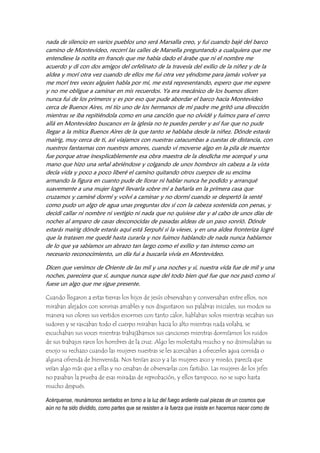 nada de silencio en varios pueblos uno será Marsalla creo, y fui cuando bajé del barco
camino de Montevideo, recorrí las calles de Marsella preguntando a cualquiera que me
entendiese la notita en francés que me había dado el árabe que ni el nombre me
acuerdo y di con dos amigos del orfelinato de la travesía del exilio de la niñez y de la
aldea y morí otra vez cuando de ellos me fui otra vez yéndome para jamás volver ya
me morí tres veces alguien habla por mí, me está representando, espero que me espere
y no me obligue a caminar en mis recuerdos. Ya era mecánico de los buenos dicen
nunca fui de los primeros y es por eso que pude abordar el barco hacia Montevideo
cerca de Buenos Aires, mi tío uno de los hermanos de mi padre me gritó una dirección
mientras se iba repitiéndola como en una canción que no olvidé y fuimos para el cerro
allá en Montevideo buscanos en la iglesia no te puedes perder y así fue que no pude
llegar a la mítica Buenos Aires de la que tanto se hablaba desde la niñez. Dónde estarás
mairig, muy cerca de ti, así viajamos con nuestras catacumbas a cuestas de distancia, con
nuestros fantasmas con nuestros amores, cuando vi moverse algo en la pila de muertos
fue porque atrae inexplicablemente esa obra maestra de la desdicha me acerqué y una
mano que hizo una señal abriéndose y colgando de unos hombros sin cabeza a la vista
decía vida y poco a poco liberé el camino quitando otros cuerpos de su encima
armando la figura en cuanto pude de llorar ni hablar nunca he podido y arranqué
suavemente a una mujer logré llevarla sobre mí a bañarla en la primera casa que
cruzamos y caminé dormí y volví a caminar y no dormí cuando se despertó la senté
como pudo un algo de agua unas preguntas dos sí con la cabeza sostenida con penas, y
decidí callar ni nombre ni vestigio ni nada que no quisiese dar y al cabo de unos días de
noches al amparo de casas desconocidas de pasadas aldeas de un paso sonrió. Dónde
estarás mairig dónde estarás aquí está Serpuhí si la vieses, y en una aldea fronteriza logré
que la tratasen me quedé hasta curarla y nos fuimos hablando de nada nunca hablamos
de lo que ya sabíamos un abrazo tan largo como el exilio y tan intenso como un
necesario reconocimiento, un día fui a buscarla vivía en Montevideo.
Dicen que venimos de Oriente de las mil y una noches y sí, nuestra vida fue de mil y una
noches, pareciera que sí, aunque nunca supe del todo bien qué fue que nos pasó como si
fuese un algo que me sigue presente.
Cuando llegaron a estas tierras los hijos de jesús observaban y conversaban entre ellos, nos
miraban alejados con sonrisas amables y nos disgustaron sus palabras iniciales, sus modos su
manera sus olores sus vestidos enormes con tanto calor, hablaban solos mientras secaban sus
sudores y se rascaban todo el cuerpo miraban hacia lo alto mientras nada volaba, se
escuchaban sus voces mientras trabajábamos sus canciones mientras dormíamos los ruidos
de sus trabajos raros los hombres de la cruz. Algo les molestaba mucho y no disimulaban su
enojo su rechazo cuando las mujeres nuestras se les acercaban a ofrecerles agua comida o
alguna ofrenda de bienvenida. Nos tenían asco y a las mujeres asco y miedo, parecía que
veían algo más que a ellas y no cesaban de observarlas con fastidio. Las mujeres de los jefes
no pasaban la prueba de esas miradas de reprobación, y ellos tampoco, no se supo hasta
mucho después.
Acérquense, reunámonos sentados en torno a la luz del fuego ardiente cual piezas de un cosmos que
aún no ha sido dividido, como partes que se resisten a la fuerza que insiste en hacernos nacer como de
 