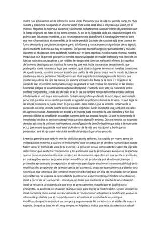 madre cual si fuésemos así de ínfimos los seres vivos. Pensemos que la vida nos permite nacer por obra
nuestra y estaremos navegando en un error como el de estas sillas altas si creyesen que valen por sí
mismas. Hagamos lo mejor que sabemos y fácilmente rechazaremos cualquier intento de parentesco con
la fuerza originaria del resto de los seres terrenos. Al sol se lo conquista cada día, cada día refulgirá si lo
pulimos con las piedras maestras, si así no aconteciese nos abandonará a nuestra pobre merced para
que nos volvamos hacia el triste reflejo de la madre perdida. Lo mejor de nosotros está en el cosmos en
forma de espíritu y con paciencia espera que lo advirtamos y nos acerquemos a participar de su aspecto
divino mediante lo divino que hay en nosotros. Del pensar esencial surgen los pensamientos y con ellos
clavamos el obelisco en tierra señalando nuestra raíz en obra espiritual, nuestra matriz cósmica, nuestra
inequívoca raíz, la que nos guía por las sendas oscuras plagadas de maldad instintual y nos libera de las
fuerzas naturales tan pasajeras y tan volátiles tan corporales como un mal sueño efímero. Lo espiritual
del universo desplegado en nosotros, la nueva ley que nos limpia las manchas de nacimiento, que
posterga los roces naturales al lugar que merecen, que sitúa los lugares terrenos en nuestras posesiones,
de aquello somos, nosotros somos el eslabón que unifica la vida gracias a que nos ha mirado la potencia
creativa que no nos pertenece. Sacrifiquemos en ritual sagrado los ídolos paganos de todos los que
insistan en pudrirse los ojos las manos y la sombra adorando los frutos de la tierra. Lo mojado en la
sierpe de laxo movimiento será pisado a fuego se grabará su sed confusa sin descanso en las estelas
funerarias testigos de su amenazante soberbia decrepitud. El espíritu en lo alto y la naturaleza en los
confines conquistados, y más allá del cielo en el fin de los tiempos misión del hombre excelsa unificará
infinitamente en uno lo que está quebrado. Lo bajo será profano profanado lo sucio impuro será violado
por el mal que lleva en su vientre que insiste en agrietar las potencias divinas de lo sacro. Lo que llega de
las alturas no merece ni puede morir, lo que es alado debe matar lo que se arrastra, reconocerás la
pureza de los seres de toda pureza en los sucesos virginales. Serán inundados una y otra vez los valles
de lágrimas insulsas. Acometerás sin piedad y en muerte justa convertirás la vida carroñera y fútil. Las
creencias lábiles se arrodillarán en castigo supremo ante sus propias herejías. Lo que no comprenda la
inmortalidad de dios no será considerado más que una abyección errónea. Dios es inmortal por su propio
derecho así como la unión en matrimonio es una obligación de derecho legítimo que sitúa a la mujer ante
él. Lo que renace después de morir en el ciclo eterno de la vida será más joven y fuerte que su
predecesor, será el hijo quien retendrá la semilla del antiguo lugar ahora proscrito.
Entre las paredes que todo lo ven las del laboratorio señores, ha surgido un nuevo tema de
investigación en torno a cuál es el ‘mecanismo’ que se activa en el cerebro humano que puede
hacer variar el tiempo de vida de la especie. La posición actual como ustedes saben ha logrado
determinar que existe tal ‘mecanismo’ y los estímulos que lo promueven aunque se desconoce
qué se pone en movimiento en el cerebro en el momento específico en que recibe el estímulo,
en qué región cerebral se puede aislar la modificación producida por el estímulo, tiempo
promedio aproximado de exposición al estímulo para lograr confirmar la comunicabilidad de la
modificación, proporción de la importancia del contexto, situación que comienza a diseñar una
necesidad que amenaza con tornarse imprescindible porque sin ella los resultados serían poco
satisfactorios. Se avecina la necesidad de plantear un experimento que modele una situación
ideal a partir de la cual operar… disculpas, no creo que mediante el diseño de una situación
ideal se resuelva la incógnita ya que este es precisamente el punto por el cual no se la
encuentra, la ausencia de situación real que puje para lograr la modificación. Desde un planteo
ideal no habría cómo variar sustancialmente el ‘mecanismo’ actual hasta modificarlo ya que es
altamente probable que el comportamiento actual sea el producto de una antigua
modificación que ha reducido los tiempos y seguramente las características vitales de nuestra
especie. En qué se basa mr dr, muy simple, mi hipótesis indica que esta característica actual
 