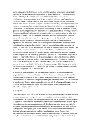 somos biológicamente. Le imponen un marco jurídico y social a la naturaleza biológica para
desviarla de lo que aún es simplemente porque no les gusta cómo es. Es estúpidamente así. El
marco jurídico legal de la construcción pastoril patriarcal que llega hasta hoy sin
modificaciones sustanciales es tan absurdo que se sostiene sólo en el engaño pueril, en el
terror y en el ejercicio de la represión. Sigue apelando a las afirmaciones que los biólogos
colonizadores hicieron hace cien años para sostener su absurdo. Hoy, la biología afirma que los
humanos no nacen conflictivos ni violentos, sino ni buenos ni malos. Muy mala noticia para el
confesionario y el psicoanálisis, armas patriarcalizantes de gran eficacia. Ahora bien, respirad
gens que es gratuita por estos lares la contaminación. En qué consisten el ridículo y el absurdo.
En que un capricho del poderoso gritó escandalizado hace cinco mil años esto no debe ser y
dejó de ser. Y punto, y aun no sabemos si punto final. Así actúa lo jurisprudente comunal
patriarcal actual, así actúa, convalida un capricho que se opuso al curso de la naturaleza
biológica humana simplemente porque no le gustaron sus características de madera
aglomerada. Y lo más previo al café que ya se dibuja en vuestras mentes. Estos ridículos de
toda absurdidad convalidan la castración y se creen hombres libres. Actúan como bueyes
sabios y se creen toros vitales. Y bueno, más vale buey en mano que ley volando. No vaya a ser
que se descubra que las jerarquías son ficciones triunfantes, que el dolor es provocado
intencionalmente, que la armonía es posible, que del despliegue de la naturaleza biológica
humana surgen lazos afectivos de apoyo recíproco que unifican a la especie y le proporcionan
amparo en reciprocidad. Porque si se descubriese válganos esta realidad científica, estarían
más cerca las certezas de que nos han sometido a un gran engaño. Quedaría en claro que
vivimos sometidos a un gran e ineficaz artificio que tuvo como único propósito bloquear y
someter el curso natural de la vida humana. El curso comunal perdido, el que prioriza la vida
del conjunto en armonía pacífica y reciprocidad que ampara, el que hoy vuelve a la puerta del
maleficio para golpear con su propia aldaba.
El discurso de apertura nombre con el que entró en la historia y en los libros de texto de
preparatoria en todo el mundo libre daba sus frutos de casi inmediato como hubiese dicho
Robert en este recordatorio, ya que el debate se extendió varias horas y ante la llegada del
final de la noche en plenilunio se dio por aprobado y nos retiramos sin más hacia los sueños en
la casa de todes. Durante la asamblea elaboramos una guía de valores y detalles para afinar la
organización del proyecto cuyo primer paso sería conseguir el concurso de personas
adecuadas a los propósitos comunales.
El día siguiente
Dispusimos un plan anual casi ni ni ni dormimos aseamos desayunamos tal nuestro maravilloso
entusiasmo que entrará en vigencia en el transcurso del presente verano con el objeto de
formar y elegir a las personas adecuadas de entre todas las que se hayan inscripto para vivir en
la experiencia comunal con el secreto objetivo de resucitar nuestra naturaleza muerta. El plan
constará de doce campamentos quincenales de diez días de duración reunión gens a las 14
horas en la roca de diferente complejidad e intensidad seis meses en los que serán evaluadas
tanto personas como grupos, para lo cual estamos a toda máquina formando líderes que
defiendan el proyecto con ojos de opabinia no podía callar a tiempo Robert y nos
desarmábamos tratando de pulir detalles sin que la risa nos resultara un obstáculo nunca lo es
salvo, bien bien es o no es, casi nunca obstaculiza tarea alguna que se talle de constructiva,
 