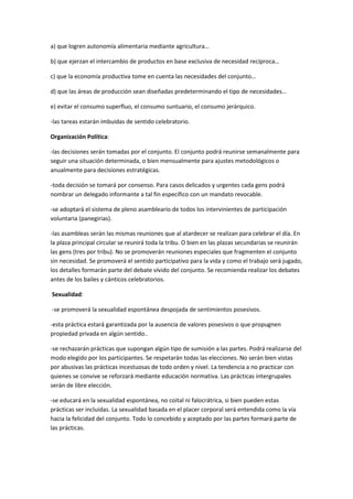 a) que logren autonomía alimentaria mediante agricultura…
b) que ejerzan el intercambio de productos en base exclusiva de necesidad recíproca…
c) que la economía productiva tome en cuenta las necesidades del conjunto…
d) que las áreas de producción sean diseñadas predeterminando el tipo de necesidades…
e) evitar el consumo superfluo, el consumo suntuario, el consumo jerárquico.
-las tareas estarán imbuidas de sentido celebratorio.
Organización Política:
-las decisiones serán tomadas por el conjunto. El conjunto podrá reunirse semanalmente para
seguir una situación determinada, o bien mensualmente para ajustes metodológicos o
anualmente para decisiones estratégicas.
-toda decisión se tomará por consenso. Para casos delicados y urgentes cada gens podrá
nombrar un delegado informante a tal fin específico con un mandato revocable.
-se adoptará el sistema de pleno asambleario de todos los intervinientes de participación
voluntaria (panegirias).
-las asambleas serán las mismas reuniones que al atardecer se realizan para celebrar el día. En
la plaza principal circular se reunirá toda la tribu. O bien en las plazas secundarias se reunirán
las gens (tres por tribu). No se promoverán reuniones especiales que fragmenten el conjunto
sin necesidad. Se promoverá el sentido participativo para la vida y como el trabajo será jugado,
los detalles formarán parte del debate vívido del conjunto. Se recomienda realizar los debates
antes de los bailes y cánticos celebratorios.
Sexualidad:
-se promoverá la sexualidad espontánea despojada de sentimientos posesivos.
-esta práctica estará garantizada por la ausencia de valores posesivos o que propugnen
propiedad privada en algún sentido..
-se rechazarán prácticas que supongan algún tipo de sumisión a las partes. Podrá realizarse del
modo elegido por los participantes. Se respetarán todas las elecciones. No serán bien vistas
por abusivas las prácticas incestuosas de todo orden y nivel. La tendencia a no practicar con
quienes se convive se reforzará mediante educación normativa. Las prácticas intergrupales
serán de libre elección.
-se educará en la sexualidad espontánea, no coital ni falocrátrica, si bien pueden estas
prácticas ser incluidas. La sexualidad basada en el placer corporal será entendida como la vía
hacia la felicidad del conjunto. Todo lo concebido y aceptado por las partes formará parte de
las prácticas.
 