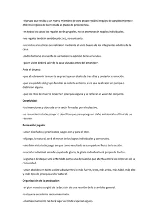 -el grupo que reciba a un nuevo miembro de otro grupo recibirá regalos de agradecimiento y
ofrecerá regalos de bienvenida al grupo de procedencia.
-en todos los casos los regalos serán grupales, no se promoverán regalos individuales.
-los regalos tendrán sentido práctico, no suntuario.
-las visitas a las chicas se realizarán mediante el visto bueno de los integrantes adultos de la
casa.
-podrá tomarse en cuenta si las hubiere la opinión de las criaturas.
-quien visite deberá salir de la casa visitada antes del amanecer.
Ante el deceso:
-que al sobrevenir la muerte se practique un duelo de tres días y posterior cremación.
-que si a pedido del grupo familiar se solicita entierro, este sea realizado sin pompa o
distinción alguna.
-que los ritos de muerte desechen jerarquía alguna y se refieran al valor del conjunto.
Creatividad:
-las invenciones y obras de arte serán firmadas por el colectivo.
-se renunciará a todo proyecto científico que presuponga un daño ambiental o el final de un
recurso.
Recreación jugada:
-serán diseñados y practicados juegos con y para el otre.
-el juego, lo natural, será el motor de los logros individuales y comunales.
-será bien visto todo juego en que como resultado se comparta el fruto de la acción..
-la acción individual será despojada de gloria, la gloria individual será propia de tontos..
-la gloria o destaque será entendido como una desviación que atenta contra los intereses de la
comunidad.
-serán abolidos en tanto valores disolventes lo más fuerte, lejos, más veloz, más hábil, más alto
y todo tipo de jerarquización ‘natural’.
Organización de la producción:
-el plan maestro surgirá de la decisión de una reunión de la asamblea general.
-la riqueza excedente será almacenada.
-el almacenamiento no dará lugar a comité especial alguno.
 