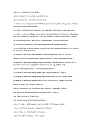 -quienes no escamoteen información..
-quienes acepten de buen grado un señalamiento..
-quienes propendan a la armonía naturalmente..
-se evitarán personas de profesión vendedores para empresas, de marketing, o cuya actividad
requiera convencer a otra persona..
-se evitarán militantes de organizaciones que propendan al ejercicio jerárquico del poder..
-se evitarán personas que hayan sobrevivido mediante actividades estrictamente individuales
(artesanos, profesiones liberales, etc.) salvo que acrediten experiencia en trabajo en equipo.
-se tomará muy en cuenta la actitud de ayuda inmediata, tanto como el evitarla..
-se tomarán en cuenta marcas que presupongan ejercer el poder en la acción..
-se evitarán las personas que busquen sacar ventajas, que busquen endeudar a otros, debilitar
sus posiciones, o desconocerlas..
-se priorizarán personas que propendan al reconocimiento de la acción de los otros..
-quienes compartan naturalmente sus bienes personales (comida, golosinas, ropa, etc.)..
-se priorizarán personas que jueguen juegos de saberes o pasatiempos sin ostentaciones ni
ejercicio de diferencias, apropiaciones o sumisiones.. (no teg, ajedrez, etc.)..
-quienes eviten juegos de azar a cambio de algún beneficio..
-se priorizarán personas que jueguen por jugar sin jugar a dominar o a ganar..
-se priorizarán personas que jueguen sin importarles el resultado sino el juego mismo..
-se priorizarán personas que muestren un natural estilo lúdico en el juego y el trabajo..
-quienes trabajen naturalmente para otros..
-quienes comprendan que el amparo se logra mediante cooperación recíproca..
-que la armonía se logra mediante el ejercicio de ceder y esperar..
-que el apresuramiento lleva al error..
-que las acciones son preferibles a las palabras..
-quienes trabajen y actúen y eviten asumir actitudes de liderazgo forzado..
-quienes prefieran la palabra franca y eviten conflictos..
-quienes digan con delicadeza sin herir a nadie..
-quienes muestren desapego por los objetos..
 