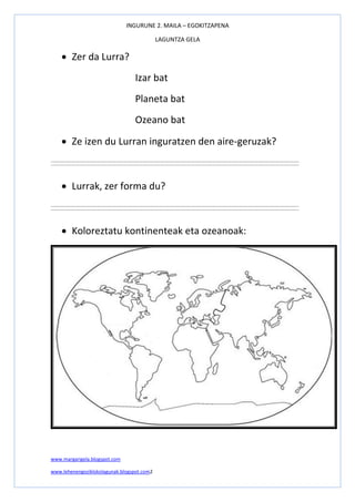INGURUNE 2. MAILA – EGOKITZAPENA
LAGUNTZA GELA
www.margarigela.blogspot.com
www.lehenengoziklokolagunak.blogspot.com2
 Zer da Lurra?
Izar bat
Planeta bat
Ozeano bat
 Ze izen du Lurran inguratzen den aire-geruzak?
 Lurrak, zer forma du?
 Koloreztatu kontinenteak eta ozeanoak:
 